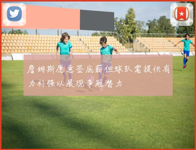 詹姆斯愿意签底薪但球队需提供有力补强以展现争冠潜力