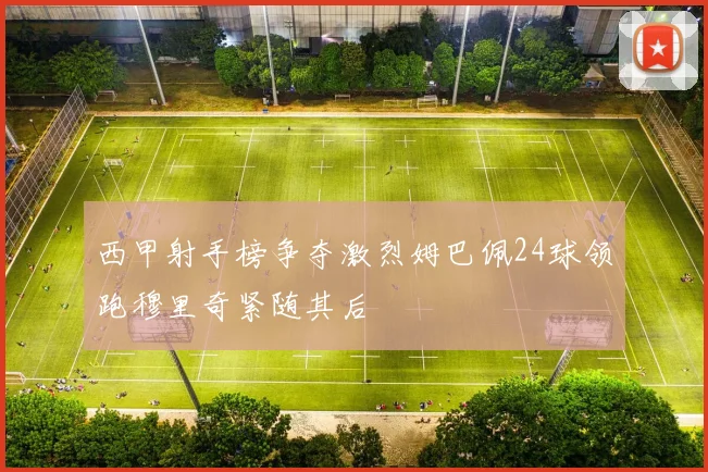 西甲射手榜争夺激烈姆巴佩24球领跑穆里奇紧随其后
