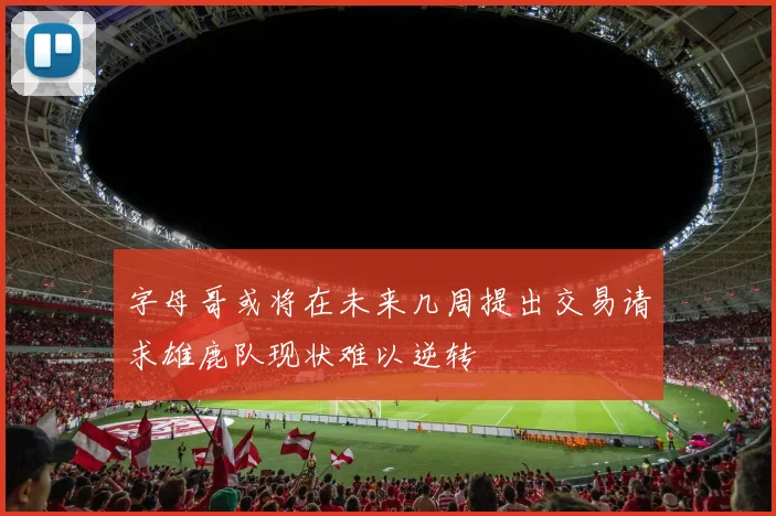 字母哥或将在未来几周提出交易请求雄鹿队现状难以逆转