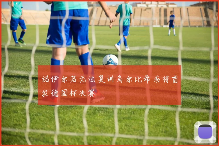 诺伊尔若无法复训乌尔比希或将首发德国杯决赛