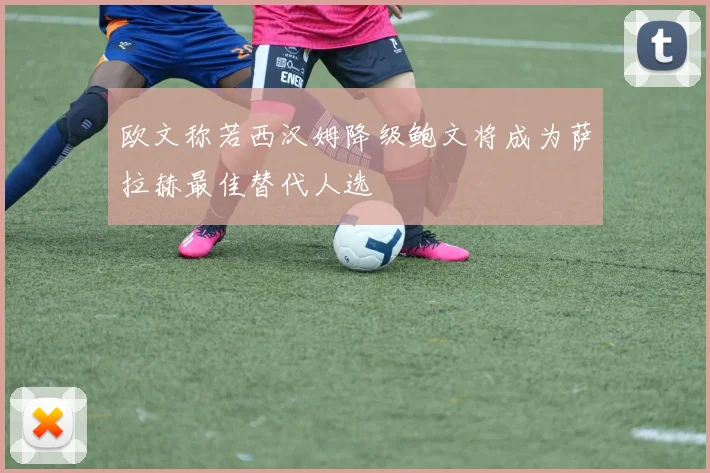 欧文称若西汉姆降级鲍文将成为萨拉赫最佳替代人选