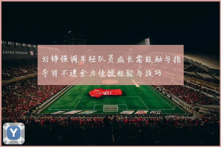 刘铮强调年轻队员成长需鼓励与指导将不遗余力传授经验与技巧