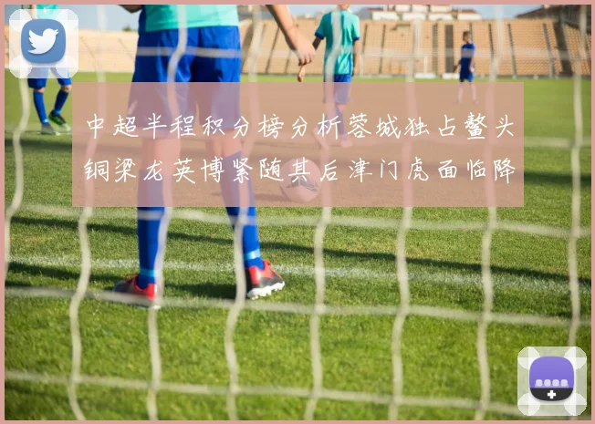 中超半程积分榜分析蓉城独占鳌头铜梁龙英博紧随其后津门虎面临降级危机