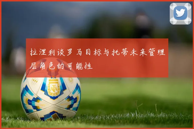 拉涅利谈罗马目标与托蒂未来管理层角色的可能性