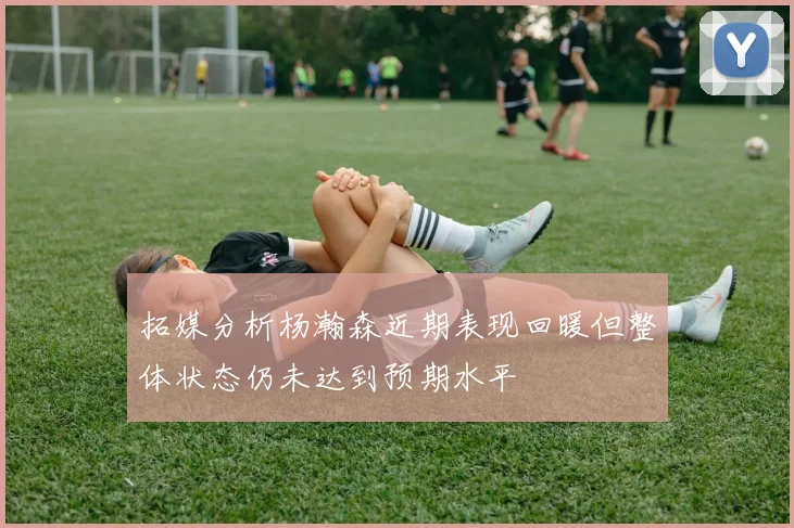 拓媒分析杨瀚森近期表现回暖但整体状态仍未达到预期水平
